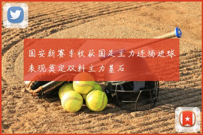 国安新赛季收获国足主力连场进球表现奠定双料主力基石