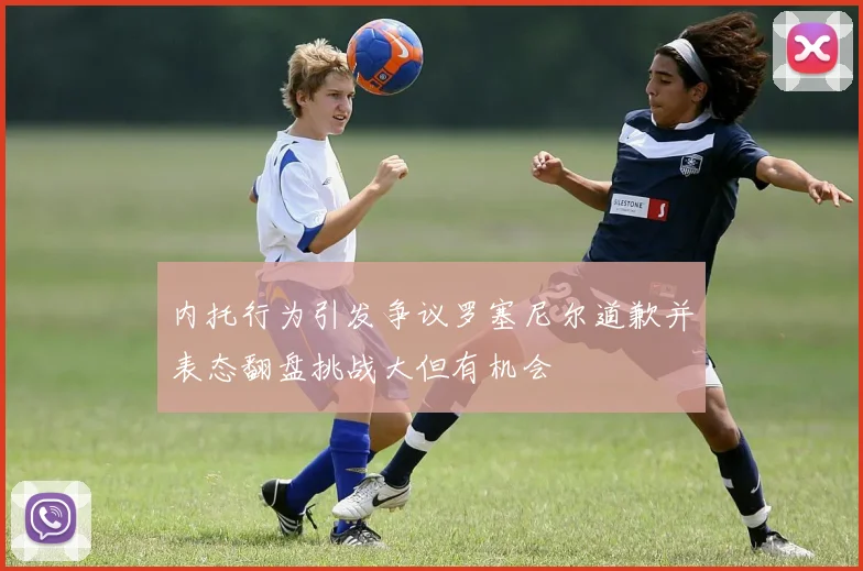 内托行为引发争议罗塞尼尔道歉并表态翻盘挑战大但有机会