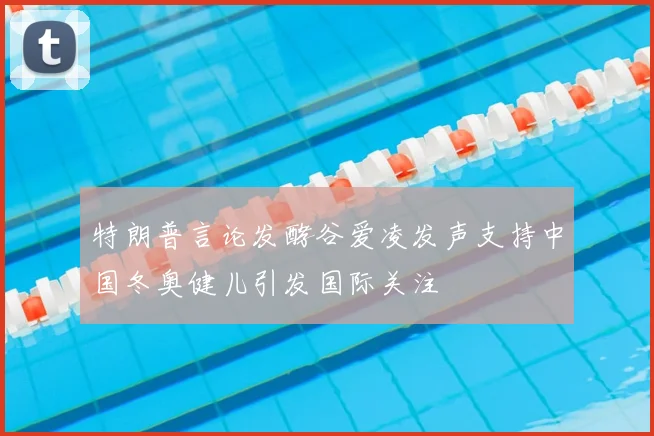 特朗普言论发酵谷爱凌发声支持中国冬奥健儿引发国际关注