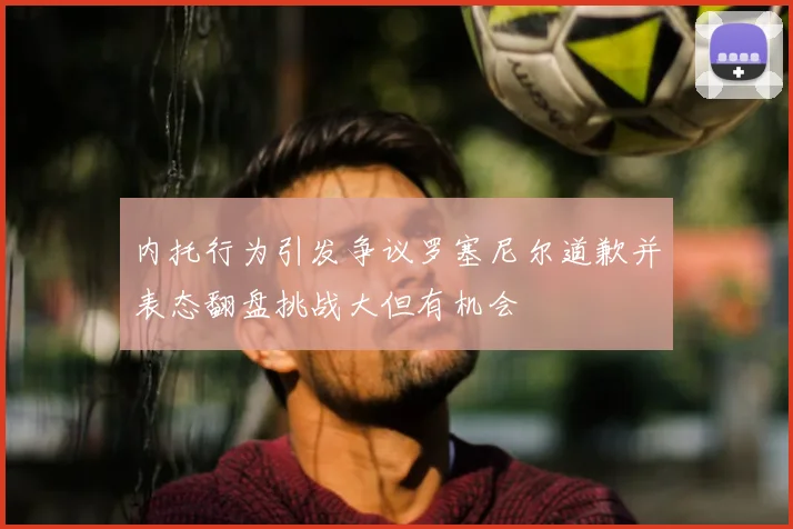 内托行为引发争议罗塞尼尔道歉并表态翻盘挑战大但有机会