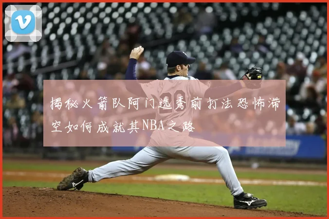 揭秘火箭队阿门选秀前打法恐怖滞空如何成就其NBA之路