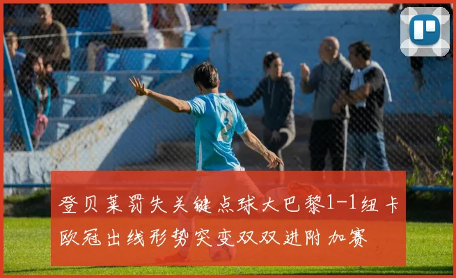 登贝莱罚失关键点球大巴黎1-1纽卡欧冠出线形势突变双双进附加赛